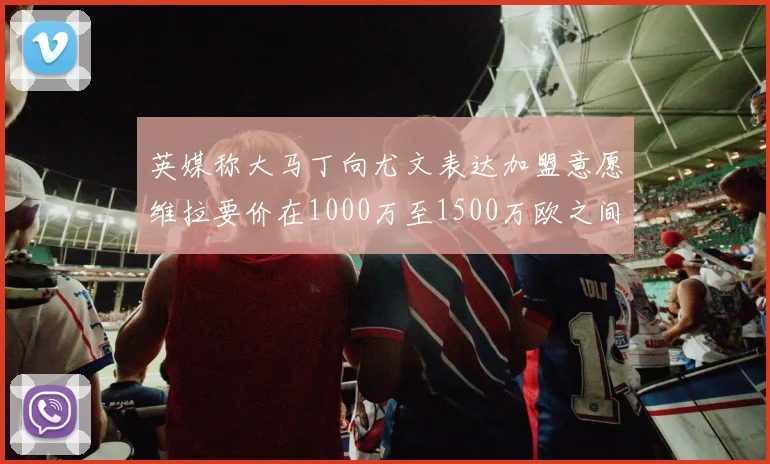 英媒称大马丁向尤文表达加盟意愿维拉要价在1000万至1500万欧之间