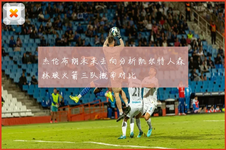 杰伦布朗未来去向分析凯尔特人森林狼火箭三队概率对比