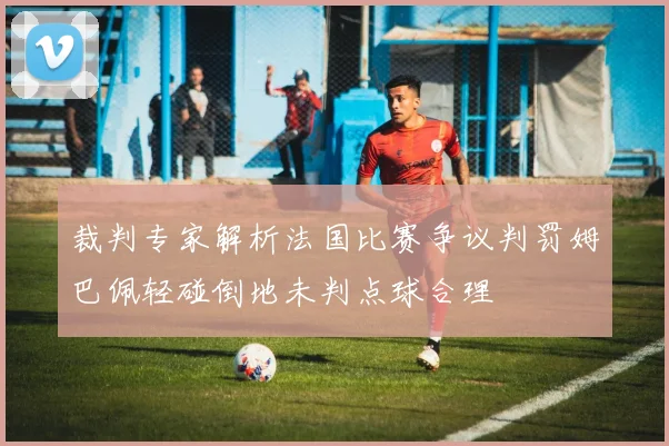 裁判专家解析法国比赛争议判罚姆巴佩轻碰倒地未判点球合理