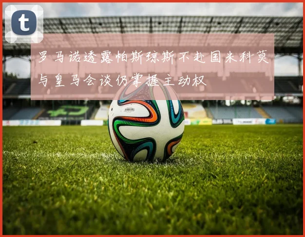 罗马诺透露帕斯琼斯不赴国米科莫与皇马会谈仍掌握主动权