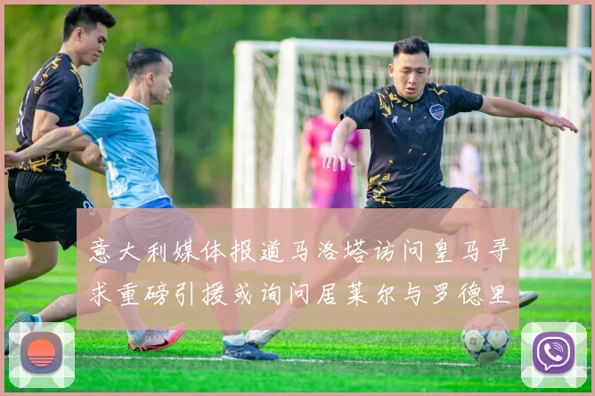 意大利媒体报道马洛塔访问皇马寻求重磅引援或询问居莱尔与罗德里戈