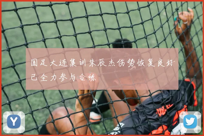 国足大连集训朱辰杰伤势恢复良好已全力参与合练