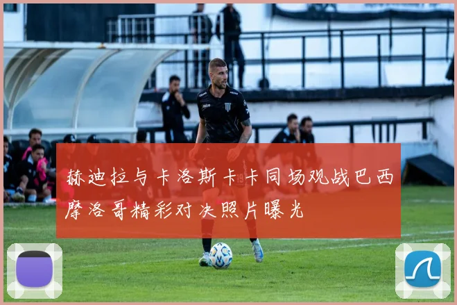 赫迪拉与卡洛斯卡卡同场观战巴西摩洛哥精彩对决照片曝光