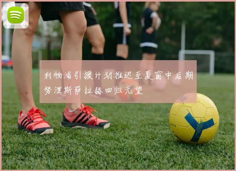 利物浦引援计划推迟至夏窗中后期努涅斯萨拉赫回归无望