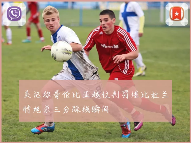 美记称哥伦比亚越位判罚堪比杜兰特绝杀三分踩线瞬间