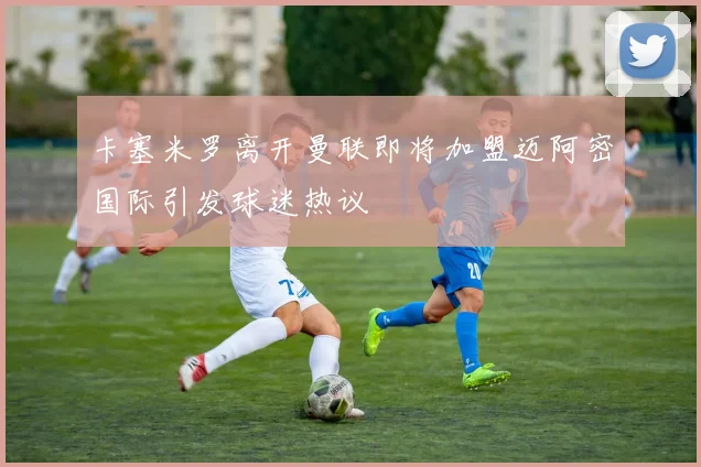 卡塞米罗离开曼联即将加盟迈阿密国际引发球迷热议
