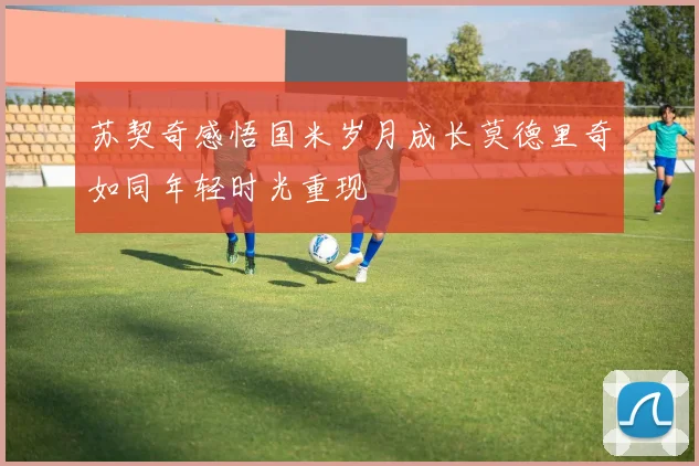 苏契奇感悟国米岁月成长莫德里奇如同年轻时光重现