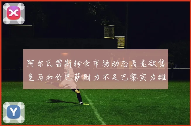 阿尔瓦雷斯转会市场动态马竞欲售皇马加价巴萨财力不足巴黎实力雄厚