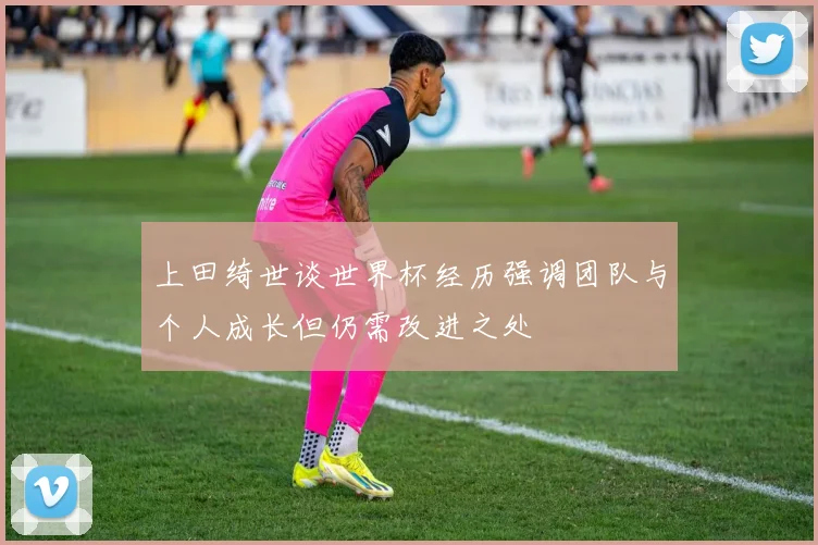 上田绮世谈世界杯经历强调团队与个人成长但仍需改进之处