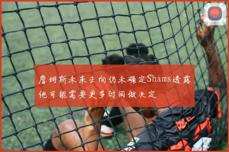 詹姆斯未来去向仍未确定Shams透露他可能需要更多时间做决定