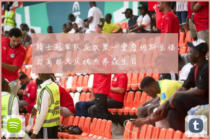 骑士冠军队友欢聚一堂詹姆斯乐福打高尔夫庆祝杰弗森生日