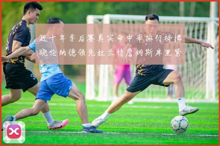 近十年季后赛真实命中率排行榜揭晓伦纳德领先杜兰特詹姆斯库里紧随其后