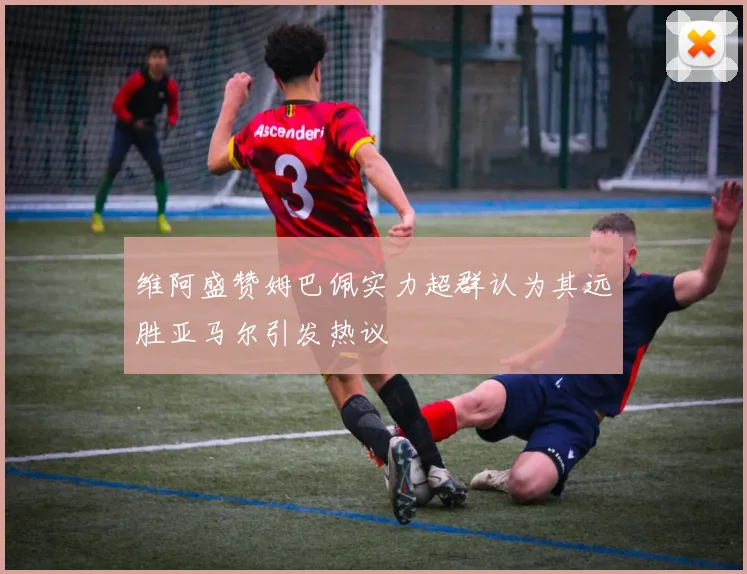 维阿盛赞姆巴佩实力超群认为其远胜亚马尔引发热议
