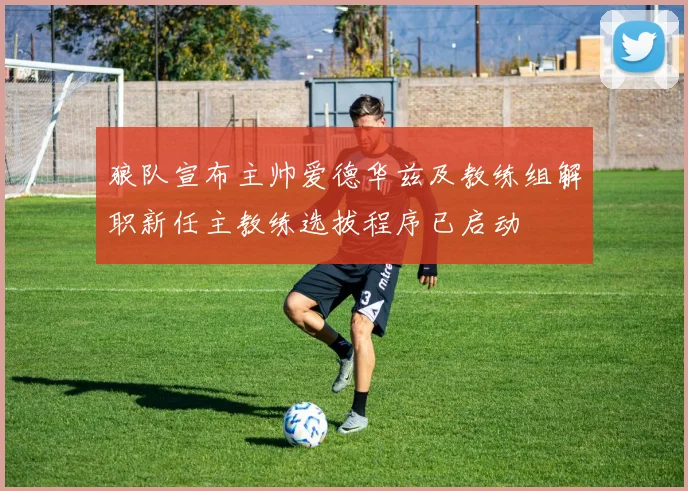 狼队宣布主帅爱德华兹及教练组解职新任主教练选拔程序已启动