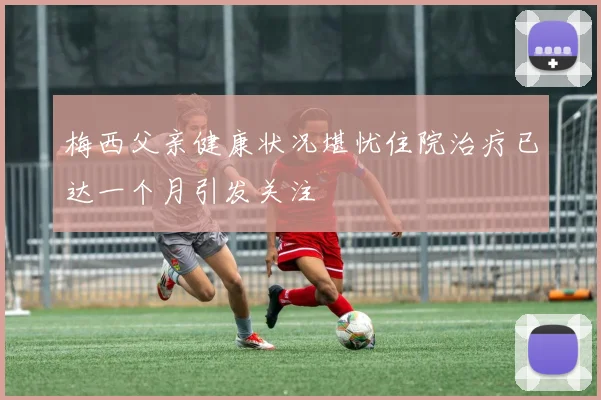 梅西父亲健康状况堪忧住院治疗已达一个月引发关注