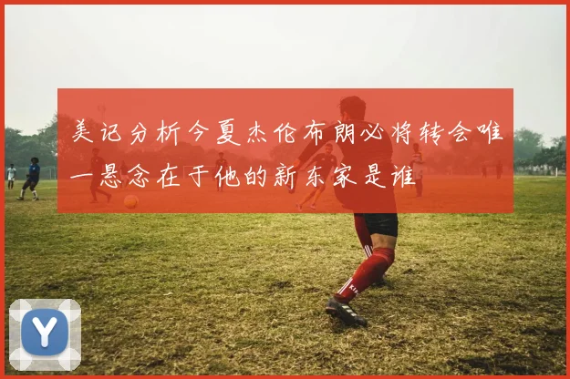 美记分析今夏杰伦布朗必将转会唯一悬念在于他的新东家是谁